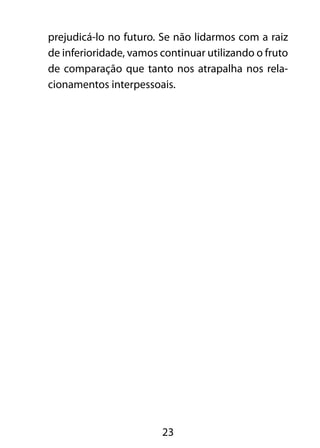 23
prejudicá-lo no futuro. Se não lidarmos com a raiz
de inferioridade, vamos continuar utilizando o fruto
de comparação que tanto nos atrapalha nos rela-
cionamentos interpessoais.
 