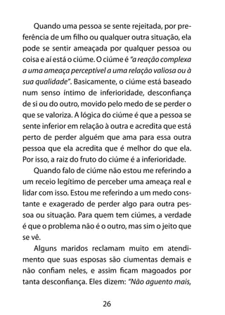 26
Quando uma pessoa se sente rejeitada, por pre-
ferência de um filho ou qualquer outra situação, ela
pode se sentir ameaçada por qualquer pessoa ou
coisa e aí está o ciúme. O ciúme é “areaçãocomplexa
a uma ameaça perceptível a uma relação valiosa ou à
sua qualidade”. Basicamente, o ciúme está baseado
num senso íntimo de inferioridade, desconfiança
de si ou do outro, movido pelo medo de se perder o
que se valoriza. A lógica do ciúme é que a pessoa se
sente inferior em relação à outra e acredita que está
perto de perder alguém que ama para essa outra
pessoa que ela acredita que é melhor do que ela.
Por isso, a raiz do fruto do ciúme é a inferioridade.
Quando falo de ciúme não estou me referindo a
um receio legítimo de perceber uma ameaça real e
lidar com isso. Estou me referindo a um medo cons-
tante e exagerado de perder algo para outra pes-
soa ou situação. Para quem tem ciúmes, a verdade
é que o problema não é o outro, mas sim o jeito que
se vê.
Alguns maridos reclamam muito em atendi-
mento que suas esposas são ciumentas demais e
não confiam neles, e assim ficam magoados por
tanta desconfiança. Eles dizem: “Não aguento mais,
 