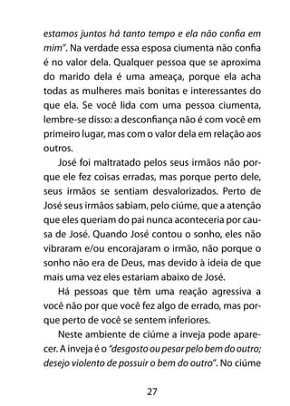 27
estamos juntos há tanto tempo e ela não confia em
mim”. Na verdade essa esposa ciumenta não confia
é no valor dela. Qualquer pessoa que se aproxima
do marido dela é uma ameaça, porque ela acha
todas as mulheres mais bonitas e interessantes do
que ela. Se você lida com uma pessoa ciumenta,
lembre-se disso: a desconfiança não é com você em
primeiro lugar, mas com o valor dela em relação aos
outros.
José foi maltratado pelos seus irmãos não por-
que ele fez coisas erradas, mas porque perto dele,
seus irmãos se sentiam desvalorizados. Perto de
José seus irmãos sabiam, pelo ciúme, que a atenção
que eles queriam do pai nunca aconteceria por cau-
sa de José. Quando José contou o sonho, eles não
vibraram e/ou encorajaram o irmão, não porque o
sonho não era de Deus, mas devido à ideia de que
mais uma vez eles estariam abaixo de José.
Há pessoas que têm uma reação agressiva a
você não por que você fez algo de errado, mas por-
que perto de você se sentem inferiores.
Neste ambiente de ciúme a inveja pode apare-
cer. A inveja é o “desgostooupesarpelobemdooutro;
desejo violento de possuir o bem do outro”. No ciúme
 