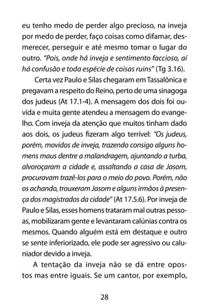 28
eu tenho medo de perder algo precioso, na inveja
por medo de perder, faço coisas como difamar, des-
merecer, perseguir e até mesmo tomar o lugar do
outro. “Pois, onde há inveja e sentimento faccioso, aí
há confusão e toda espécie de coisas ruins” (Tg 3.16).
Certa vez Paulo e Silas chegaram emTassalônica e
pregavamarespeitodoReino,pertodeumasinagoga
dos judeus (At 17.1-4). A mensagem dos dois foi ou-
vida e muita gente atendeu a mensagem do evange-
lho. Com inveja da atenção que muitos tinham dado
aos dois, os judeus fizeram algo terrível: “Os judeus,
porém, movidos de inveja, trazendo consigo alguns ho-
mens maus dentre a malandragem, ajuntando a turba,
alvoroçaram a cidade e, assaltando a casa de Jasom,
procuravam trazê-los para o meio do povo. Porém, não
osachando,trouxeramJasomealgunsirmãosàpresen-
çadosmagistradosdacidade” (At 17.5.6). Por inveja de
PauloeSilas,esseshomenstratarammaloutraspesso-
as, mobilizaram gente e levantaram calúnias contra os
mesmos. Quando alguém está em destaque e outro
se sente inferiorizado, ele pode ser agressivo ou calu-
niador devido a inveja.
A tentação da inveja não se dá entre opos-
tos mas entre iguais. Se um cantor, por exemplo,
 