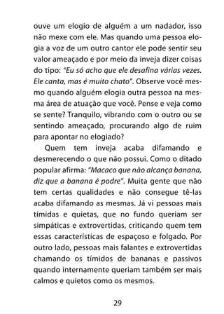 29
ouve um elogio de alguém a um nadador, isso
não mexe com ele. Mas quando uma pessoa elo-
gia a voz de um outro cantor ele pode sentir seu
valor ameaçado e por meio da inveja dizer coisas
do tipo: “Eu só acho que ele desafina várias vezes.
Ele canta, mas é muito chato”. Observe você mes-
mo quando alguém elogia outra pessoa na mes-
ma área de atuação que você. Pense e veja como
se sente? Tranquilo, vibrando com o outro ou se
sentindo ameaçado, procurando algo de ruim
para apontar no elogiado?
Quem tem inveja acaba difamando e
desmerecendo o que não possui. Como o ditado
popular afirma: “Macaco que não alcança banana,
diz que a banana é podre”. Muita gente que não
tem certas qualidades e não consegue tê-las
acaba difamando as mesmas. Já vi pessoas mais
tímidas e quietas, que no fundo queriam ser
simpáticas e extrovertidas, criticando quem tem
essas características de espaçoso e folgado. Por
outro lado, pessoas mais falantes e extrovertidas
chamando os tímidos de bananas e passivos
quando internamente queriam também ser mais
calmos e quietos como os mesmos.
 