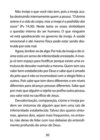 30
Não inveje o que você não tem, pois a inveja aca-
ba destruindo internamente quem a possui. “Oânimo
sereno é a vida do corpo, mas a inveja é a podridão dos
ossos” (Pv 14.30). Neste texto os ossos simbolizam
a questão interna do ser humano. O que ninguém
vê está apodrecendo no governo da inveja. A saúde
emocional e até mesmo física pode estar sendo des-
truída por este mal.
Agora,lembre-sedealgo:Portrásdainvejaedoci-
úmeestáumsensodeinferioridadeenraizado.Ainve-
ja só tem espaço para frutificar porque existe uma es-
trutura de desvalor nutrindo a mesma. Quem tem seu
valor bem estabelecido por Deus e sabe que é amado
do jeito que é não se incomodará com o elogio feito a
outros. Pois sabe que tem dons diferentes e em níveis
diferentes para alcançar pessoas diferentes. Sabe que
por mais que alguém o rejeite ou prefira outra pessoa,
seu valor está no sacrifício de Jesus.
Desvalorização, comparação, ciúme e inveja po-
dem ser sintomas de alguém que tem uma raiz de
inferioridade estabelecida. Talvez dos quatro sinto-
mas, apenas dois, sejam mais frequentes, no entan-
to, não deixe de lidar com isso debaixo do entendi-
mento profundo do amor de Deus.
 