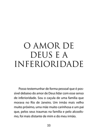 33
O amor de
Deus e a
inferioridade
Posso testemunhar de forma pessoal que é pos-
sível debaixo do amor de Deus lidar com esse senso
de inferioridade. Sou o caçula de uma família que
morava no Rio de Janeiro. Um irmão mais velho
muito próximo, uma mãe muito carinhosa e um pai
que, pelos seus traumas na família e pelo alcoolis-
mo, foi mais distante de mim e do meu irmão.
 