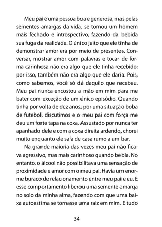 34
Meu pai é uma pessoa boa e generosa, mas pelas
sementes amargas da vida, se tornou um homem
mais fechado e introspectivo, fazendo da bebida
sua fuga da realidade. O único jeito que ele tinha de
demonstrar amor era por meio de presentes. Con-
versar, mostrar amor com palavras e tocar de for-
ma carinhosa não era algo que ele tinha recebido;
por isso, também não era algo que ele daria. Pois,
como sabemos, você só dá daquilo que recebeu.
Meu pai nunca encostou a mão em mim para me
bater com exceção de um único episódio. Quando
tinha por volta de dez anos, por uma situação boba
de futebol, discutimos e o meu pai com força me
deu um forte tapa na coxa. Assustado por nunca ter
apanhado dele e com a coxa direita ardendo, chorei
muito enquanto ele saía de casa rumo a um bar.
Na grande maioria das vezes meu pai não fica-
va agressivo, mas mais carinhoso quando bebia. No
entanto, o álcool não possibilitava uma sensação de
proximidade e amor com o meu pai. Havia um enor-
me buraco de relacionamento entre meu pai e eu. E
esse comportamento liberou uma semente amarga
no solo da minha alma, fazendo com que uma bai-
xa autoestima se tornasse uma raiz em mim. E tudo
 