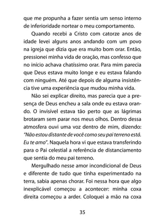 35
que me propunha a fazer sentia um senso interno
de inferioridade nortear o meu comportamento.
Quando recebi a Cristo com catorze anos de
idade levei alguns anos andando com um povo
na igreja que dizia que era muito bom orar. Então,
pressionei minha vida de oração, mas confesso que
no início achava chatíssimo orar. Para mim parecia
que Deus estava muito longe e eu estava falando
com ninguém. Até que depois de alguma insistên-
cia tive uma experiência que mudou minha vida.
Não sei explicar direito, mas parecia que a pre-
sença de Deus encheu a sala onde eu estava oran-
do. O invisível estava tão perto que as lágrimas
brotaram sem parar nos meus olhos. Dentro dessa
atmosfera ouvi uma voz dentro de mim, dizendo:
“Nãoestoudistantedevocêcomoseupaiterrenoestá.
Eu te amo”. Naquela hora vi que estava transferindo
para o Pai celestial a referência de distanciamento
que sentia do meu pai terreno.
Mergulhado nesse amor incondicional de Deus
e diferente de tudo que tinha experimentado na
terra, sabia apenas chorar. Foi nessa hora que algo
inexplicável começou a acontecer: minha coxa
direita começou a arder. Coloquei a mão na coxa
 