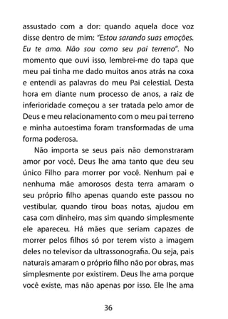 36
assustado com a dor: quando aquela doce voz
disse dentro de mim: “Estou sarando suas emoções.
Eu te amo. Não sou como seu pai terreno”. No
momento que ouvi isso, lembrei-me do tapa que
meu pai tinha me dado muitos anos atrás na coxa
e entendi as palavras do meu Pai celestial. Desta
hora em diante num processo de anos, a raiz de
inferioridade começou a ser tratada pelo amor de
Deus e meu relacionamento com o meu pai terreno
e minha autoestima foram transformadas de uma
forma poderosa.
Não importa se seus pais não demonstraram
amor por você. Deus lhe ama tanto que deu seu
único Filho para morrer por você. Nenhum pai e
nenhuma mãe amorosos desta terra amaram o
seu próprio filho apenas quando este passou no
vestibular, quando tirou boas notas, ajudou em
casa com dinheiro, mas sim quando simplesmente
ele apareceu. Há mães que seriam capazes de
morrer pelos filhos só por terem visto a imagem
deles no televisor da ultrassonografia. Ou seja, pais
naturais amaram o próprio filho não por obras, mas
simplesmente por existirem. Deus lhe ama porque
você existe, mas não apenas por isso. Ele lhe ama
 