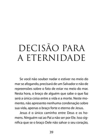39
Decisão para
a eternidade
Se você não souber nadar e estiver no meio do
mar se afogando, precisará de um Salvador e não de
repreensões sobre o fato de estar no meio do mar.
Nesta hora, o braço de alguém que sabe o que faz
será a única coisa entre a vida e a morte. Neste mo-
mento, não apresento nenhuma condenação sobre
sua vida, apenas o braço forte e eterno de Jesus.
Jesus é o único caminho entre Deus e os ho-
mens. Ninguém vai ao Pai a não ser por Ele. Isso sig-
nifica que se o braço Dele não salvar o seu coração,
 