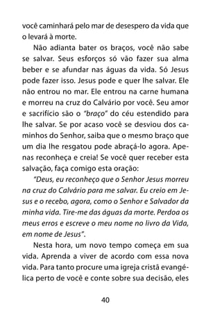 40
você caminhará pelo mar de desespero da vida que
o levará à morte.
Não adianta bater os braços, você não sabe
se salvar. Seus esforços só vão fazer sua alma
beber e se afundar nas águas da vida. Só Jesus
pode fazer isso. Jesus pode e quer lhe salvar. Ele
não entrou no mar. Ele entrou na carne humana
e morreu na cruz do Calvário por você. Seu amor
e sacrifício são o “braço” do céu estendido para
lhe salvar. Se por acaso você se desviou dos ca-
minhos do Senhor, saiba que o mesmo braço que
um dia lhe resgatou pode abraçá-lo agora. Ape-
nas reconheça e creia! Se você quer receber esta
salvação, faça comigo esta oração:
“Deus, eu reconheço que o Senhor Jesus morreu
na cruz do Calvário para me salvar. Eu creio em Je-
sus e o recebo, agora, como o Senhor e Salvador da
minha vida. Tire-me das águas da morte. Perdoa os
meus erros e escreve o meu nome no livro da Vida,
em nome de Jesus”.
Nesta hora, um novo tempo começa em sua
vida. Aprenda a viver de acordo com essa nova
vida. Para tanto procure uma igreja cristã evangé-
lica perto de você e conte sobre sua decisão, eles
 