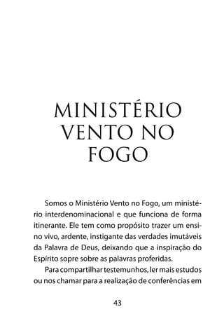 43
Ministério
Vento no
Fogo
Somos o Ministério Vento no Fogo, um ministé-
rio interdenominacional e que funciona de forma
itinerante. Ele tem como propósito trazer um ensi-
no vivo, ardente, instigante das verdades imutáveis
da Palavra de Deus, deixando que a inspiração do
Espírito sopre sobre as palavras proferidas.
Paracompartilhartestemunhos,lermaisestudos
ou nos chamar para a realização de conferências em
 