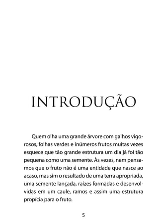 5
Introdução
Quem olha uma grande árvore com galhos vigo-
rosos, folhas verdes e inúmeros frutos muitas vezes
esquece que tão grande estrutura um dia já foi tão
pequena como uma semente. Às vezes, nem pensa-
mos que o fruto não é uma entidade que nasce ao
acaso, mas sim o resultado de uma terra apropriada,
uma semente lançada, raízes formadas e desenvol-
vidas em um caule, ramos e assim uma estrutura
propícia para o fruto.
 