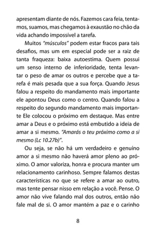 8
apresentam diante de nós. Fazemos cara feia, tenta-
mos, suamos, mas chegamos à exaustão no chão da
vida achando impossível a tarefa.
Muitos “músculos” podem estar fracos para tais
desafios, mas um em especial pode ser a raiz de
tanta fraqueza: baixa autoestima. Quem possui
um senso interno de inferioridade, tenta levan-
tar o peso de amar os outros e percebe que a ta-
refa é mais pesada que a sua força. Quando Jesus
falou a respeito do mandamento mais importante
ele apontou Deus como o centro. Quando falou a
respeito do segundo mandamento mais importan-
te Ele colocou o próximo em destaque. Mas entre
amar a Deus e o próximo está embutido a ideia de
amar a si mesmo. “Amarás o teu próximo como a si
mesmo (Lc 10.27b)”.
Ou seja, se não há um verdadeiro e genuíno
amor a si mesmo não haverá amor pleno ao pró-
ximo. O amor valoriza, honra e procura manter um
relacionamento carinhoso. Sempre falamos destas
características no que se refere a amar ao outro,
mas tente pensar nisso em relação a você. Pense. O
amor não vive falando mal dos outros, então não
fale mal de si. O amor mantém a paz e o carinho
 