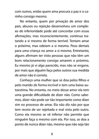 9
com outros, então quem ama procura a paz e o ca-
rinho consigo mesmo.
No entanto, quem por privação de amor dos
pais, abusos ou rejeição desenvolveu um comple-
xo de inferioridade pode até concordar com essas
afirmações, mas inconscientemente, continua tra-
tando a si mesmo de forma terrível. Tentam amar
o próximo, mas odeiam a si mesmo. Peso demais
para uma criança no amor a si mesmo. Entretanto,
alguns afirmam ter visto pessoas que não têm um
bom relacionamento consigo amarem o próximo.
Eu mesmo já vi algo parecido, mas não se engane,
por mais que alguém faça pelos outros sua medida
de amor não é correta.
Conheço uma mulher que se doa pelos filhos e
pelo marido de forma incrível e tem uma baixa au-
toestima. No entanto, no meio desse amor ela tem
uma grande dificuldade de dizer não. Como sabe-
mos, dizer não pode ser tão importante como dizer
sim no processo de amar. Ela não diz não por que
tem receio de ser rejeitada e mal vista pelo outro.
Como ela mesmo se vê inferior não permite que
ninguém faça o mesmo com ela. Por isso, se doa a
ponto de nunca dizer não, mesmo que não seja tão
 