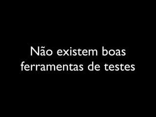 Não existem boas
ferramentas de testes
 
