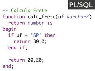 -- Calcula Frete
function calc_frete(uf varchar2) 
return number is
begin
if uf = 'SP' then
return 30.0;
end if;
return 20.20;
end;
PL/SQL
 