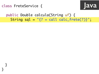 class FreteService {
public Double calcula(String uf) {
String sql = "{? = call calc_frete(?)}";
Connection c = // abre conexão
CallableStatement cs = c.prepareCall(sql);
cs.registerOutParameter(1, Types.VARCHAR);
cs.setString(2, uf);
cs.execute();
return cs.getDouble(1);
}
}
Java
 