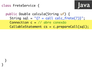 class FreteService {
public Double calcula(String uf) {
String sql = "{? = call calc_frete(?)}";
Connection c = // abre conexão
CallableStatement cs = c.prepareCall(sql);
cs.registerOutParameter(1, Types.VARCHAR);
cs.setString(2, uf);
cs.execute();
return cs.getDouble(1);
}
}
Java
 