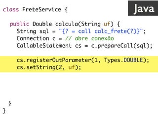 class FreteService {
public Double calcula(String uf) {
String sql = "{? = call calc_frete(?)}";
Connection c = // abre conexão
CallableStatement cs = c.prepareCall(sql);
cs.registerOutParameter(1, Types.DOUBLE);
cs.setString(2, uf);
cs.execute();
return cs.getDouble(1);
}
}
Java
 