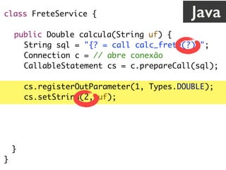 class FreteService {
public Double calcula(String uf) {
String sql = "{? = call calc_frete(?)}";
Connection c = // abre conexão
CallableStatement cs = c.prepareCall(sql);
cs.registerOutParameter(1, Types.DOUBLE);
cs.setString(2, uf);
cs.execute();
return cs.getDouble(1);
}
}
Java
 