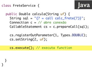 class FreteService {
public Double calcula(String uf) {
String sql = "{? = call calc_frete(?)}";
Connection c = // abre conexão
CallableStatement cs = c.prepareCall(sql);
cs.registerOutParameter(1, Types.DOUBLE);
cs.setString(2, uf);
cs.execute(); // executa function
return cs.getDouble(1);
}
}
Java
 