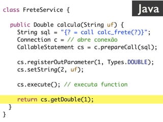 class FreteService {
public Double calcula(String uf) {
String sql = "{? = call calc_frete(?)}";
Connection c = // abre conexão
CallableStatement cs = c.prepareCall(sql);
cs.registerOutParameter(1, Types.DOUBLE);
cs.setString(2, uf);
cs.execute(); // executa function
return cs.getDouble(1);
}
}
Java
 