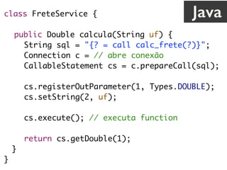 class FreteService {
public Double calcula(String uf) {
String sql = "{? = call calc_frete(?)}";
Connection c = // abre conexão
CallableStatement cs = c.prepareCall(sql);
cs.registerOutParameter(1, Types.DOUBLE);
cs.setString(2, uf);
cs.execute(); // executa function
return cs.getDouble(1);
}
}
Java
 