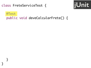 class FreteServiceTest {
@Test
public void deveCalcularFrete() {
// cenário
String uf = "SP";
// ação
FreteService service = new FreteService();
double valor = service.calcula(uf);
// validação
assertEquals(30.0, valor);
}
}
jUnit
 
