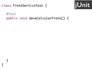 jUnitclass FreteServiceTest {
@Test
public void deveCalcularFrete() {
// cenário
String uf = "SP";
// ação
FreteService service = new FreteService();
double valor = service.calcula(uf);
// validação
assertEquals(30.0, valor);
}
}
 