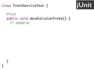 class FreteServiceTest {
@Test
public void deveCalcularFrete() {
// cenário
String uf = "SP";
// ação
FreteService service = new FreteService();
double valor = service.calcula(uf);
// validação
assertEquals(30.0, valor);
}
}
jUnit
 