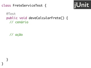 class FreteServiceTest {
@Test
public void deveCalcularFrete() {
// cenário
String uf = "SP";
// ação
FreteService service = new FreteService();
double valor = service.calcula(uf);
// validação
assertEquals(30.0, valor);
}
}
jUnit
 