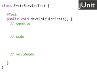 class FreteServiceTest {
@Test
public void deveCalcularFrete() {
// cenário
String uf = "SP";
// ação
FreteService service = new FreteService();
double valor = service.calcula(uf);
// validação
assertEquals(30.0, valor);
}
}
jUnit
 