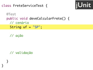 class FreteServiceTest {
@Test
public void deveCalcularFrete() {
// cenário
String uf = "SP";
// ação
FreteService service = new FreteService();
double valor = service.calcula(uf);
// validação
assertEquals(30.0, valor);
}
}
jUnit
 