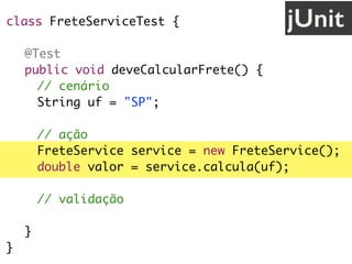 class FreteServiceTest {
@Test
public void deveCalcularFrete() {
// cenário
String uf = "SP";
// ação
FreteService service = new FreteService();
double valor = service.calcula(uf);
// validação
assertEquals(30.0, valor);
}
}
jUnit
 