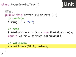 class FreteServiceTest {
@Test
public void deveCalcularFrete() {
// cenário
String uf = "SP";
// ação
FreteService service = new FreteService();
double valor = service.calcula(uf);
// validação
assertEquals(30.0, valor);
}
}
jUnit
 