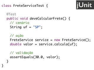 class FreteServiceTest {
@Test
public void deveCalcularFrete() {
// cenário
String uf = "SP";
// ação
FreteService service = new FreteService();
double valor = service.calcula(uf);
// validação
assertEquals(30.0, valor);
}
}
jUnit
 