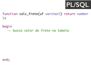 function calc_frete(uf varchar2) return number
is
valor_frete number;
begin
-- busca valor do frete na tabela
SELECT f.valor
INTO valor_frete
FROM TB_FRETE_VALOR f
WHERE f.uf_destino = uf;
return valor_frete;
end;
PL/SQL
 