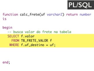 function calc_frete(uf varchar2) return number
is
valor_frete number;
begin
-- busca valor do frete na tabela
SELECT f.valor
FROM TB_FRETE_VALOR f
WHERE f.uf_destino = uf;
return valor_frete;
end;
PL/SQL
 
