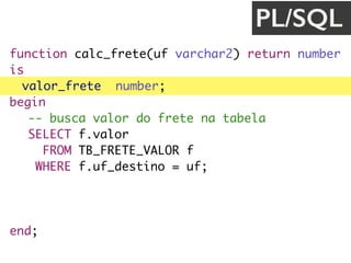 function calc_frete(uf varchar2) return number
is
valor_frete number;
begin
-- busca valor do frete na tabela
SELECT f.valor
FROM TB_FRETE_VALOR f
WHERE f.uf_destino = uf;
return valor_frete;
end;
PL/SQL
 