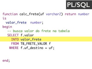 function calc_frete(uf varchar2) return number
is
valor_frete number;
begin
-- busca valor do frete na tabela
SELECT f.valor
INTO valor_frete
FROM TB_FRETE_VALOR f
WHERE f.uf_destino = uf;
return valor_frete;
end;
PL/SQL
 