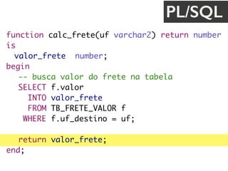 function calc_frete(uf varchar2) return number
is
valor_frete number;
begin
-- busca valor do frete na tabela
SELECT f.valor
INTO valor_frete
FROM TB_FRETE_VALOR f
WHERE f.uf_destino = uf;
return valor_frete;
end;
PL/SQL
 