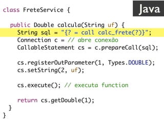 class FreteService {
public Double calcula(String uf) {
String sql = "{? = call calc_frete(?)}";
Connection c = // abre conexão
CallableStatement cs = c.prepareCall(sql);
cs.registerOutParameter(1, Types.DOUBLE);
cs.setString(2, uf);
cs.execute(); // executa function
return cs.getDouble(1);
}
}
Java
 
