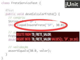 class FreteServiceTest {
@Test
public void deveCalcularFrete() {
// cenário
String uf = "SP";
this.limpaEInsereFrete("SP", 30.0);
// ação
FreteService service = new FreteService();
double valor = service.calcula(uf);
// validação
assertEquals(30.0, valor);
}
}
jUnit
DELETEFROMTB_FRETE_VALOR; 
INSERTINTO TB_FRETE_VALORVALUES(1,‘SP’,30.30);
 