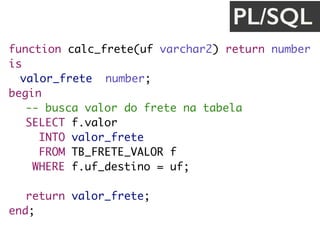 function calc_frete(uf varchar2) return number
is
valor_frete number;
begin
-- busca valor do frete na tabela
SELECT f.valor
INTO valor_frete
FROM TB_FRETE_VALOR f
WHERE f.uf_destino = uf;
return valor_frete;
end;
PL/SQL
 