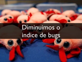 Diminuimos o
indice de bugs
 