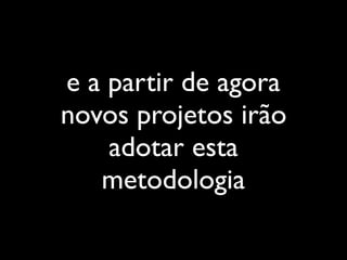 e a partir de agora
novos projetos irão
adotar esta
metodologia
 