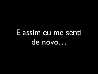 E assim eu me senti
de novo…
 