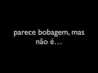 parece bobagem, mas
não é…
 