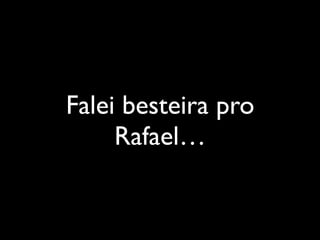 Falei besteira pro
Rafael…
 