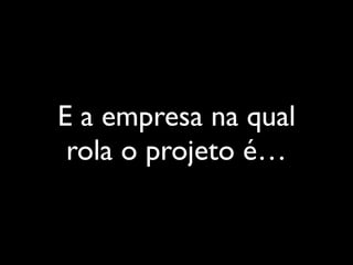 E a empresa na qual
rola o projeto é…
 