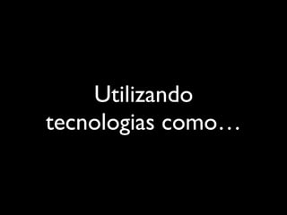 Utilizando
tecnologias como…
 