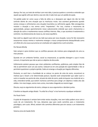 doença. Por isso, ao invés de retribuir com mais ódio, é preciso quebrar a corrente e entender que
aquele que agride sofre por dentro; esse ato não é nada mais que um pedido de ajuda.
Tal pedido pode ter como causa a falta de afeto ou o desespero por algum dia não ter tido
controle diante de uma situação que os machucou muito. Isso acontece geralmente quando
somos crianças e enfrentamos uma situação traumática ou sofrimento agudo. Não conseguimos
resolver a situação e nos vemos como "impotentes". Por isso, criamos o mecanismo de
agressividade, porque aparentemente nosso subconsciente entende que assim chamaremos a
atenção do outro e resolveremos nossos conflitos internos. Mas, o que acontece é exatamente o
contrário: nos distanciamos do nosso eu, do nosso equilíbrio.
Seja você ou alguém que está ao seu lado que passa por essa situação, nunca foi tão necessário
esvaziarmos nossas mentes e realmente enxergar o nosso comportamento desequilibrado como
um efeito de uma causa que precisa ser analisada sem julgamentos e pré-conceitos.
Por Renata Mirelly
Vale sempre à pena lembrar que os conflitos pessoais são motivos para estagnação de uma ou
mais pessoas.
Quando em um ambiente familiar, social ou empresarial, as opiniões divergem o que é muito
comum, é importante que não se perca o objetivo da discussão.
Infelizmente existem pessoas que criam ambientes conflitantes, polêmicos, pelo simples fato de
não se permitirem ouvir uns aos outros. Colocam-se em uma posição de superioridade e não se
permitem questionar a própria opinião. Cada um enxerga a situação por ângulos diferentes.
Portanto, se você tiver a humildade de se colocar no ponto de vista do outro, encontrará os
motivos que o levam a ter determinada postura. Quando você compreender que saber ouvir o
outro e reavaliar seu ponto de vista, através da visão do outro, pode enriquecer seu modo de ver a
vida, entenderá també, que exitem inúmeros caminhos para atingir um objetivo e todos eles são
válidos. Uns mais longos, outros mais curtos, mas todos chegando ao mesmo lugar.
Discuta, ouça os argumentos do outro, coloque os seus argumentos e decidam juntos.
E lembre-se daquele antigo ditado: "A união faz a força" e traz harmonia a qualquer ambiente!
Por Paula Tonini
A ajuda de terapeutas é sempre bem-vinda nestas situações, mas nem todos podem arcar com o
custo de um tratamento. Por isso, deixamos aqui para vocês caminhos para o tratamento
psicológico, sem custo. Afinal, existem três caminhos diferentes para ter acesso a um tratamento
gratuito:
Sistema único de Saúde (SUS)
 